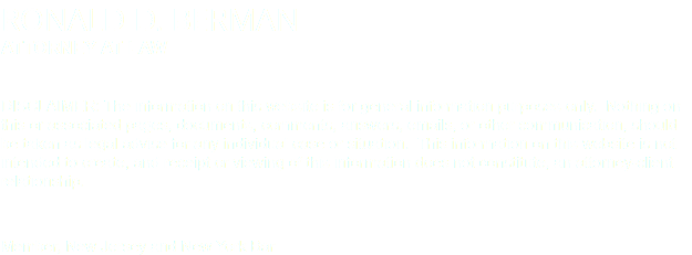 RONALD D. BERMAN ATTORNEY AT LAW DISCLAIMER: The information on this website is for general information purposes only. Nothing on this or associated pages, documents, comments, answers, emails, or other communication, should be taken as legal advise for any individual case or situation. This information on this website is not intended to create, and receipt or viewing of this information does not constitute, an attorney-client relationship. Member, New Jersey and New York Bar